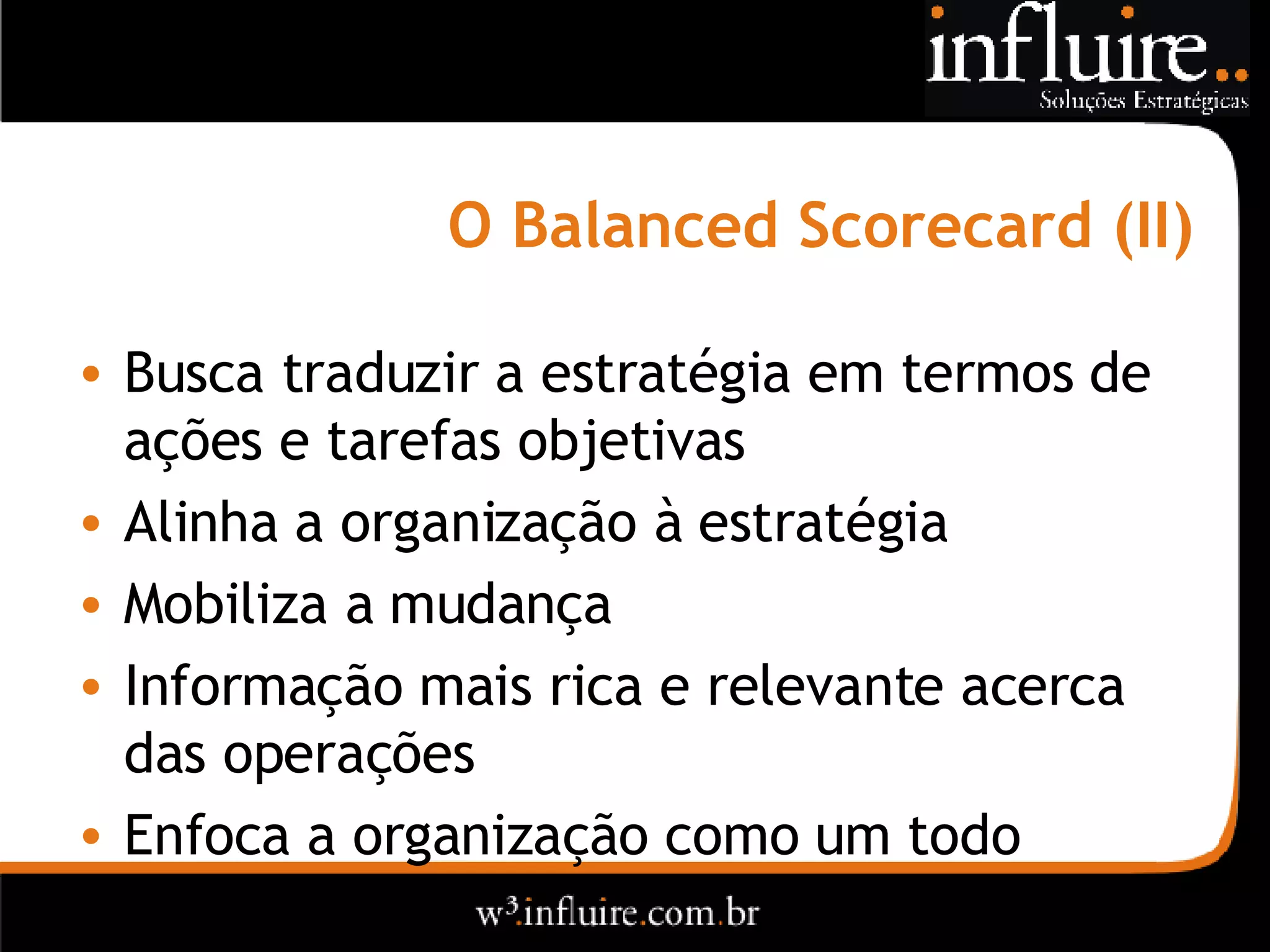 O Balanced Scorecard (II) Busca traduzir a estratégia em termos de ações e tarefas objetivas Alinha a organização à estratégia Mobiliza a mudança Informação mais rica e relevante acerca das operações Enfoca a organização como um todo  