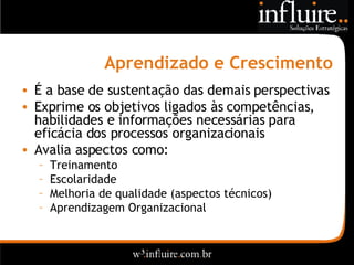 Aprendizado e Crescimento É a base de sustentação das demais perspectivas Exprime os objetivos ligados às competências, habilidades e informações necessárias para eficácia dos processos organizacionais Avalia aspectos como: Treinamento Escolaridade Melhoria de qualidade (aspectos técnicos) Aprendizagem Organizacional 