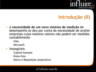 Introdução (II) A  necessidade de um novo sistema de medição  de desempenho se deu por conta da necessidade de avaliar empresas cujos maiores valores não podem ser medidos contabilmente Nike Microsoft Intangíveis Capital humano Know-how Marca e Reputação corporativa 