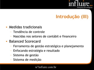 Introdução (III) Medidas tradicionais Tendência de controle Nascidas nos setores de contábil e financeiro Balanced Scorecard Ferramenta de gestão estratégica e planejamento Enfocando estratégia e resultado Sistema de gestão Sistema de medição  