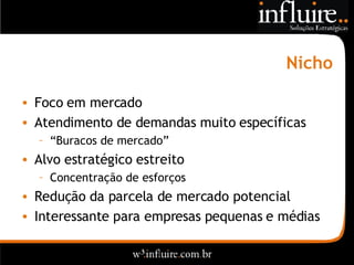 Nicho Foco em mercado Atendimento de demandas muito específicas “ Buracos de mercado” Alvo estratégico estreito Concentração de esforços Redução da parcela de mercado potencial Interessante para empresas pequenas e médias 