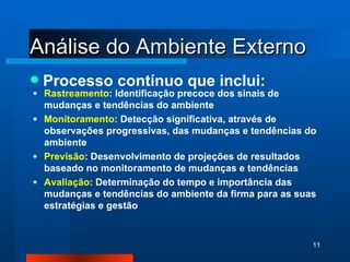 Análise do Ambiente Externo Processo contínuo que inclui: Rastreamento : Identificação precoce dos sinais de mudanças e tendências do ambiente Monitoramento : Detecção significativa, através de observações progressivas, das mudanças e tendências do ambiente Previsão : Desenvolvimento de projeções de resultados baseado no monitoramento de mudanças e tendências   Avaliação : Determinação do tempo e importância das mudanças e tendências do ambiente da firma para as suas estratégias e gestão 