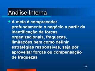 Análise Interna A meta é compreender profundamente o negócio a partir da identificação de forças organizacionais, fraquezas, limitações bem como definir estratégias responsivas, seja por aproveitar forças ou compensação de fraquezas 