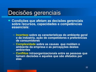 Decisões gerenciais Condições que afetam as decisões gerenciais sobre recursos, capacidades e competências essenciais: Incerteza   sobre as características do ambiente geral e da indústria, ação de competidores e preferências de consumidores Complexidade   sobre as causas  que moldam o ambiente da empresa e as percepções destes ambientes Conflitos   intraorganizacionais entre as pessoas que tomam decisões e aqueles que são afetados por elas 