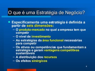 O que é uma Estratégia de Negócio? Especificamente uma estratégia é definida a partir de  seis dimensões : O  produto-mercado  no qual a empresa tem que competir O nível de  investimento As estratégias da  área funcional  necessárias para competir Os ativos ou competências que fundamentam a estratégia e geram  vantagens competitivas  sustentáveis A distribuição dos  recursos Os efeitos  sinérgicos 