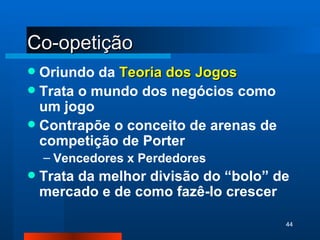 Co-opetição Oriundo da  Teoria dos Jogos Trata o mundo dos negócios como um jogo Contrapõe o conceito de arenas de competição de Porter Vencedores x Perdedores Trata da melhor divisão do “bolo” de mercado e de como fazê-lo crescer 