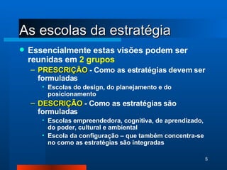 As escolas da estratégia Essencialmente estas visões podem ser reunidas em  2 grupos PRESCRIÇÃO  - Como as estratégias devem ser formuladas  Escolas do design, do planejamento e do posicionamento DESCRIÇÃO  - Como as estratégias são formuladas Escolas empreendedora, cognitiva, de aprendizado, do poder, cultural e ambiental Escola da configuração – que também concentra-se no como as estratégias são integradas 