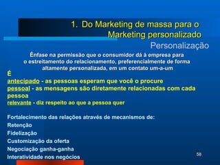 Personalização Ênfase na permissão que o consumidor dá à empresa para  o estreitamento do relacionamento, preferencialmente de forma  altamente personalizada, em um contato um-a-um É antecipado  - as pessoas esperam que você o procure pessoal  - as mensagens são diretamente relacionadas com cada pessoa relevante  - diz respeito ao que a pessoa quer Fortalecimento das relações através de mecanismos de: Retenção  Fidelização  Customização da oferta Negociação ganha-ganha Interatividade nos negócios Do Marketing de massa para o  Marketing personalizado 
