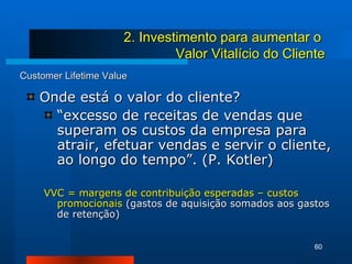 Customer Lifetime Value Onde está o valor do cliente? “ excesso de receitas de vendas que superam os custos da empresa para atrair, efetuar vendas e servir o cliente, ao longo do tempo”. (P. Kotler) VVC = margens de contribuição esperadas – custos promocionais  (gastos de aquisição somados aos gastos de retenção) 2. Investimento para aumentar o  Valor Vitalício do Cliente 