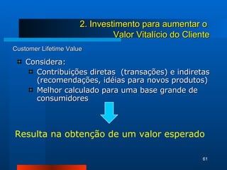 Customer Lifetime Value Considera: Contribuições diretas  (transações) e indiretas (recomendações, idéias para novos produtos) Melhor calculado para uma base grande de consumidores 2. Investimento para aumentar o  Valor Vitalício do Cliente Resulta na obtenção de um valor esperado 