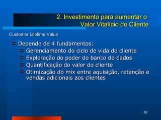 Customer Lifetime Value Depende de 4 fundamentos: Gerenciamento do ciclo de vida do cliente Exploração do poder do banco de dados Quantificação do valor do cliente Otimização do mix entre aquisição, retenção e vendas adicionais aos clientes 2. Investimento para aumentar o  Valor Vitalício do Cliente 