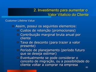 Customer Lifetime Value Assim, possui os seguintes elementos: Custos de retenção (promocionais) Contribuição marginal bruta anual por cliente Taxa de desconto (para trazer a valor presente) Período de planejamento (período futuro que se deseja estimar) Eventualmente se pode considerar o conceito de migração, ou a possibilidade do cliente voltar a comprar na empresa 2. Investimento para aumentar o  Valor Vitalício do Cliente 