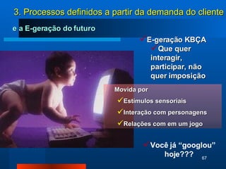 Movida por Estímulos sensoriais Interação com personagens Relações com em um jogo e a E-geração do futuro E-geração KBÇA  Que quer interagir, participar, não quer imposição Você já “googlou” hoje??? 3. Processos definidos a partir da demanda do cliente 