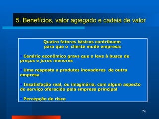 Quatro fatores básicos contribuem  para que o  cliente mude empresa: Cenário econômico grave que o leve à busca de  preços e juros menores Uma resposta a produtos inovadores  de outra empresa Insatisfação real, ou imaginária, com algum aspecto do serviço oferecido pela empresa principal Percepção de risco 5. Benefícios, valor agregado e cadeia de valor 