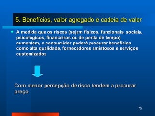 A medida que os riscos (sejam físicos, funcionais, sociais, psicológicos, financeiros ou de perda de tempo) aumentem, o consumidor poderá procurar benefícios como alta qualidade, fornecedores amistosos e serviços customizados Com menor percepção de risco tendem a procurar preço 5. Benefícios, valor agregado e cadeia de valor 