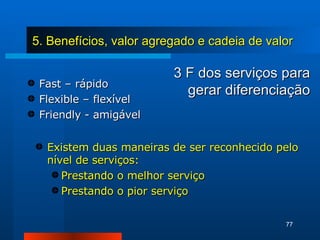 3 F dos serviços para gerar diferenciação Fast – rápido Flexible – flexível Friendly - amigável Existem duas maneiras de ser reconhecido pelo nível de serviços: Prestando o melhor serviço Prestando o pior serviço 5. Benefícios, valor agregado e cadeia de valor 