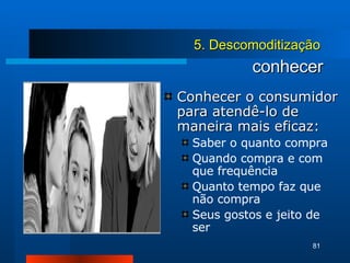 conhecer Conhecer o consumidor para atendê-lo de maneira mais eficaz: Saber o quanto compra Quando compra e com que frequência Quanto tempo faz que não compra Seus gostos e jeito de ser 5. Descomoditização 