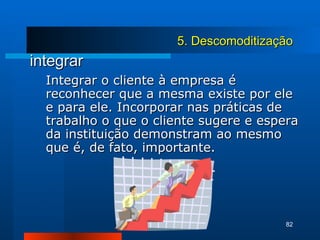 integrar Integrar o cliente à empresa é reconhecer que a mesma existe por ele e para ele. Incorporar nas práticas de trabalho o que o cliente sugere e espera da instituição demonstram ao mesmo que é, de fato, importante. 5. Descomoditização 