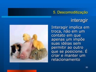 interagir Interagir implica em troca, não em um contato em que apenas um impõe suas idéias sem permitir ao outro que se posicione. É criar e manter um relacionamento 5. Descomoditização 