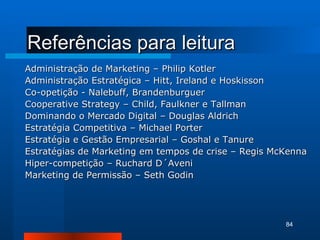 Referências para leitura Administração de Marketing – Philip Kotler Administração Estratégica – Hitt, Ireland e Hoskisson Co-opetição - Nalebuff, Brandenburguer Cooperative Strategy – Child, Faulkner e Tallman Dominando o Mercado Digital – Douglas Aldrich Estratégia Competitiva – Michael Porter Estratégia e Gestão Empresarial – Goshal e Tanure Estratégias de Marketing em tempos de crise – Regis McKenna Hiper-competição – Ruchard D´Aveni Marketing de Permissão – Seth Godin 