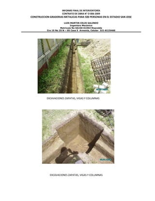 INFORME FINAL DE INTERVENTORÍA
CONTRATO DE OBRA N° O-006-2009
CONSTRUCCION GRADERIAS METALICAS PARA 500 PERSONAS EN EL ESTADIO SAN JOSE
LUIS MARTIN CELIS GALINDO
Ingeniero Mecánico
Matricula No 66230-01954 Risaralda
Cra 19 No 25 N – 05 Casa 5 Armenia, Celular 321-8125460
EXCAVACIONES ZAPATAS, VIGAS Y COLUMNAS
EXCAVACIONES ZAPATAS, VIGAS Y COLUMNAS
 