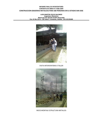 INFORME FINAL DE INTERVENTORÍA
CONTRATO DE OBRA N° O-006-2009
CONSTRUCCION GRADERIAS METALICAS PARA 500 PERSONAS EN EL ESTADIO SAN JOSE
LUIS MARTIN CELIS GALINDO
Ingeniero Mecánico
Matricula No 66230-01954 Risaralda
Cra 19 No 25 N – 05 Casa 5 Armenia, Celular 321-8125460
VISITA INTERVENTORIA A TALLER
INICIO MONTAJE ESTRUCTURA METALICA
 