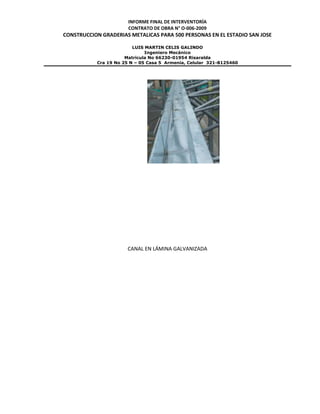 INFORME FINAL DE INTERVENTORÍA
CONTRATO DE OBRA N° O-006-2009
CONSTRUCCION GRADERIAS METALICAS PARA 500 PERSONAS EN EL ESTADIO SAN JOSE
LUIS MARTIN CELIS GALINDO
Ingeniero Mecánico
Matricula No 66230-01954 Risaralda
Cra 19 No 25 N – 05 Casa 5 Armenia, Celular 321-8125460
CANAL EN LÁMINA GALVANIZADA
 