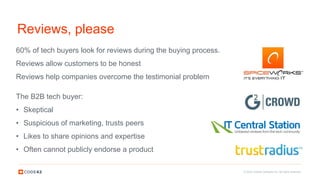 © 2016 Code42 Software Inc. All rights reserved.
Reviews, please
The B2B tech buyer:
• Skeptical
• Suspicious of marketing, trusts peers
• Likes to share opinions and expertise
• Often cannot publicly endorse a product
60% of tech buyers look for reviews during the buying process.
Reviews allow customers to be honest
Reviews help companies overcome the testimonial problem
 