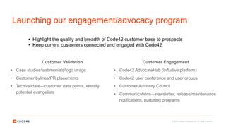 © 2016 Code42 Software Inc. All rights reserved.
Launching our engagement/advocacy program
Customer Validation
• Case studies/testimonials/logo usage
• Customer bylines/PR placements
• TechValidate—customer data points, identify
potential evangelists
Customer Engagement
• Code42 AdvocateHub (Influitive platform)
• Code42 user conference and user groups
• Customer Advisory Council
• Communications—newsletter, release/maintenance
notifications, nurturing programs
• Highlight the quality and breadth of Code42 customer base to prospects
• Keep current customers connected and engaged with Code42
 