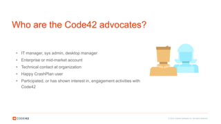 © 2016 Code42 Software Inc. All rights reserved.
Who are the Code42 advocates?
• IT manager, sys admin, desktop manager
• Enterprise or mid-market account
• Technical contact at organization
• Happy CrashPlan user
• Participated, or has shown interest in, engagement activities with
Code42
 