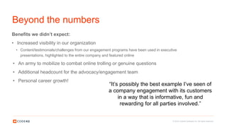 © 2016 Code42 Software Inc. All rights reserved.
Beyond the numbers
Benefits we didn’t expect:
• Increased visibility in our organization
• Content/testimonials/challenges from our engagement programs have been used in executive
presentations, highlighted to the entire company and featured online
• An army to mobilize to combat online trolling or genuine questions
• Additional headcount for the advocacy/engagement team
• Personal career growth!
“It’s possibly the best example I’ve seen of
a company engagement with its customers
in a way that is informative, fun and
rewarding for all parties involved.”
 