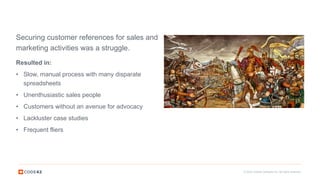 © 2016 Code42 Software Inc. All rights reserved.
Resulted in:
• Slow, manual process with many disparate
spreadsheets
• Unenthusiastic sales people
• Customers without an avenue for advocacy
• Lackluster case studies
• Frequent fliers
Securing customer references for sales and
marketing activities was a struggle.
 