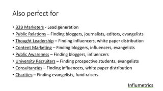 Also perfect for
• B2B Marketers - Lead generation
• Public Relations – Finding bloggers, journalists, editors, evangelists
• Thought Leadership – Finding influencers, white paper distribution
• Content Marketing – Finding bloggers, influencers, evangelists
• Public Awareness – Finding bloggers, influencers
• University Recruiters – Finding prospective students, evangelists
• Consultancies – Finding influencers, white paper distribution
• Charities – Finding evangelists, fund raisers