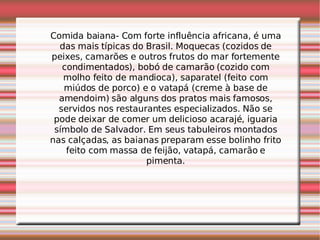 Comida baiana- Com forte influência africana, é uma das mais típicas do Brasil. Moquecas (cozidos de peixes, camarões e outros frutos do mar fortemente condimentados), bobó de camarão (cozido com molho feito de mandioca), saparatel (feito com miúdos de porco) e o vatapá (creme à base de amendoim) são alguns dos pratos mais famosos, servidos nos restaurantes especializados. Não se pode deixar de comer um delicioso acarajé, iguaria símbolo de Salvador. Em seus tabuleiros montados nas calçadas, as baianas preparam esse bolinho frito feito com massa de feijão, vatapá, camarão e pimenta. 