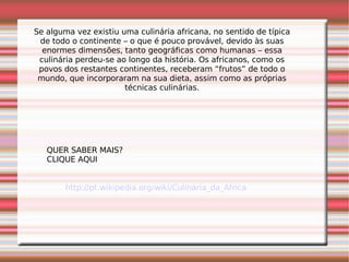 Se alguma vez existiu uma culinária africana, no sentido de típica de todo o continente – o que é pouco provável, devido às suas enormes dimensões, tanto geográficas como humanas – essa culinária perdeu-se ao longo da história. Os africanos, como os povos dos restantes continentes, receberam “frutos” de todo o mundo, que incorporaram na sua dieta, assim como as próprias técnicas culinárias. QUER SABER MAIS? CLIQUE AQUI http://pt.wikipedia.org/wiki/Culinária_da_África 