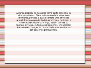 A dança originou-se na África como parte essencial da vida nas aldeias. Ela acentua a unidade entre seus membros, por isso é quase sempre uma atividade grupal. Em sua maioria, todos os homens, mulheres e crianças participam da dança, batem palmas ou formam círculos em torno dos bailarinos. Em ocasiões importantes, danças de rituais podem ser realizadas por bailarinos profissionais.  