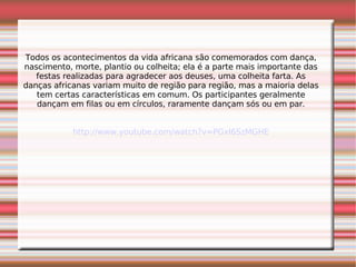 Todos os acontecimentos da vida africana são comemorados com dança, nascimento, morte, plantio ou colheita; ela é a parte mais importante das festas realizadas para agradecer aos deuses, uma colheita farta. As danças africanas variam muito de região para região, mas a maioria delas tem certas características em comum. Os participantes geralmente dançam em filas ou em círculos, raramente dançam sós ou em par. http://www.youtube.com/watch?v=PGxI6SzMGHE 