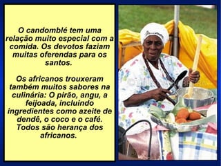 O candomblé tem uma relação muito especial com a comida. Os devotos faziam muitas oferendas para os santos.  Os africanos trouxeram também muitos sabores na culinária: O pirão, angu, a feijoada, incluindo ingredientes como azeite de dendê, o coco e o café. Todos são herança dos africanos.  