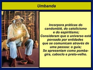 Umbanda Incorpora práticas do candomblé, do catolicismo e do espiritismo; Consideram que o universo está povoado por entidades  que se comunicam através de uma pessoa: o guia; Se apresentam como pomba-gira, caboclo e preto-velho. 