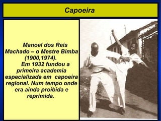 Capoeira  Manoel dos Reis  Machado – o Mestre Bimba (1900,1974).    Em 1932 fundou a primeira academia especializada em  capoeira regional. Num tempo onde era ainda proibida e reprimida.  