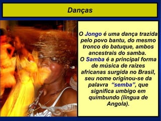 Danças O  Jongo  é uma dança trazida pelo povo bantu, do mesmo tronco do batuque, ambos ancestrais do samba.  O  Samba  é a principal forma de música de raízes africanas surgida no Brasil, seu nome originou-se da palavra  “semba” , que significa umbigo em quimbundo (língua de Angola). 