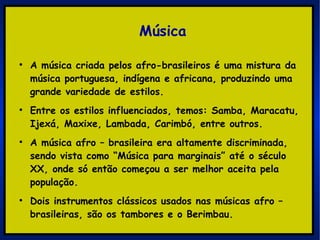 Música A música criada pelos afro-brasileiros é uma mistura da música portuguesa, indígena e africana, produzindo uma grande variedade de estilos.  Entre os estilos influenciados, temos: Samba, Maracatu, Ijexá, Maxixe, Lambada, Carimbó, entre outros. A música afro – brasileira era altamente discriminada, sendo vista como “Música para marginais” até o século XX, onde só então começou a ser melhor aceita pela população. Dois instrumentos clássicos usados nas músicas afro – brasileiras, são os tambores e o Berimbau. 