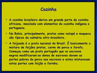 Cozinha A cozinha brasileira deriva em grande parte da cozinha africana, mesclada com elementos da cozinha indígena e portuguesa.   Na Bahia, principalmente, pratos como vatapá e moqueca são típicos da culinária afro-brasileira. A feijoada é o prato nacional do Brasil. É basicamente a mistura de feijões pretos, carne de porco e farofa. Começou como um prato português que os escravos negros modificaram:os donos de escravos davam as partes pobres do porco aos escravos e estes misturavam estas partes com feijão e farinha.  