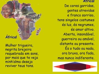 África! De cores garridas, gentes atrevidas e franco sorriso, tens singelos costumes és luz, és negrumes, és amor altivo. Aberta, insondável, guerreira ou amável, distante ou presente. És o tudo ou nada, ora bruxa, ora fada, mas nunca indiferente. África! Mulher trigueira, negrita brejeira requebrada em sons, por mais que te veja minh’alma deseja reviver teus tons. 