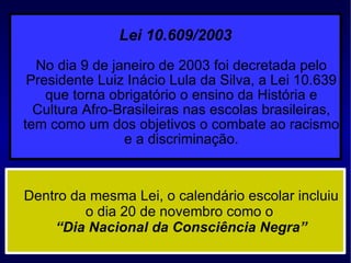 Lei 10.609/2003   No dia 9 de janeiro de 2003 foi decretada pelo Presidente Luiz Inácio Lula da Silva, a Lei 10.639 que torna obrigatório o ensino da História e Cultura Afro-Brasileiras nas escolas brasileiras, tem como um dos objetivos o combate ao racismo e a discriminação. Dentro da mesma Lei, o calendário escolar incluiu o dia 20 de novembro como o  “Dia Nacional da Consciência Negra” 