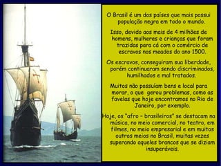 O Brasil é um dos países que mais possui população negra em todo o mundo.  Isso, devido aos mais de 4 milhões de homens, mulheres e crianças que foram trazidas para cá com o comércio de escravos nos meados do ano 1500. Os escravos, conseguiram sua liberdade, porém continuaram sendo discriminados, humilhados e mal tratados.  Muitos não possuíam bens e local para morar, o que  gerou problemas, como as favelas que hoje encontramos no Rio de Janeiro, por exemplo. Hoje, os “afro – brasileiros” se destacam na música, no meio comercial, no teatro, em filmes, no meio empresarial e em muitos outros meios no Brasil, muitas vezes superando aqueles brancos que se diziam insuperáveis. 