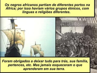 Os negros africanos partiam de diferentes portos na África; por isso haviam vários grupos étnicos, com línguas e religiões diferentes.  Foram obrigados a deixar tudo para trás, sua família, pertences, etc. Mas jamais esqueceram o que aprenderam em sua terra .   