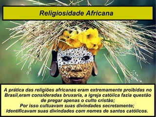 Religiosidade Africana   A prática das religiões africanas eram extremamente proibidas no Brasil,eram consideradas bruxaria, a igreja católica fazia questão de pregar apenas o culto cristão; Por isso cultuavam suas divindades secretamente;  Identificavam suas divindades com nomes de santos católicos.  