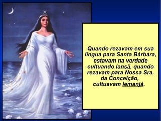 Quando rezavam em sua língua para Santa Bárbara, estavam na verdade cultuando  Iansã , quando rezavam para Nossa Sra. da Conceição,  cultuavam  Iemanjá .  