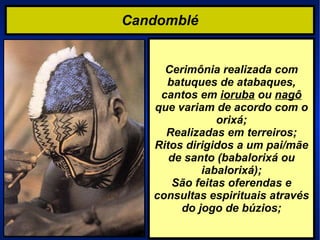 Candomblé Cerimônia realizada com batuques de atabaques, cantos em  ioruba  ou  nagô  que variam de acordo com o orixá; Realizadas em terreiros; Ritos dirigidos a um pai/mãe de santo (babalorixá ou iabalorixá); São feitas oferendas e consultas espirituais através do jogo de búzios; 
